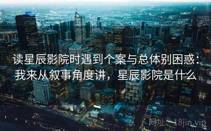 读星辰影院时遇到个案与总体别困惑：我来从叙事角度讲，星辰影院是什么