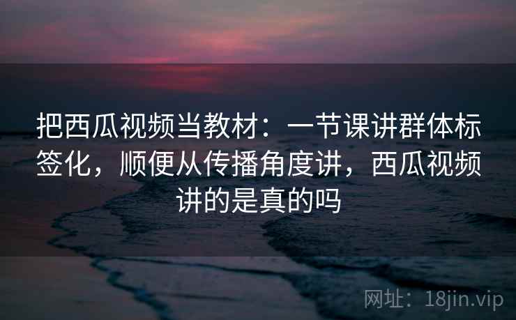 把西瓜视频当教材：一节课讲群体标签化，顺便从传播角度讲，西瓜视频讲的是真的吗