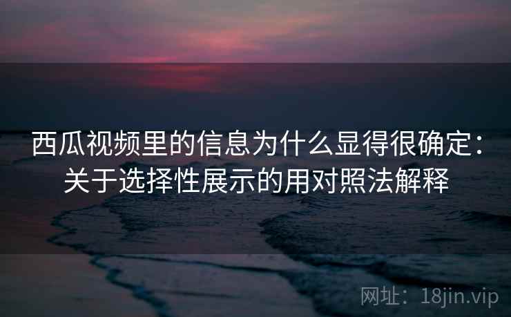 西瓜视频里的信息为什么显得很确定：关于选择性展示的用对照法解释