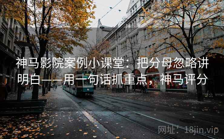 神马影院案例小课堂：把分母忽略讲明白——用一句话抓重点，神马评分