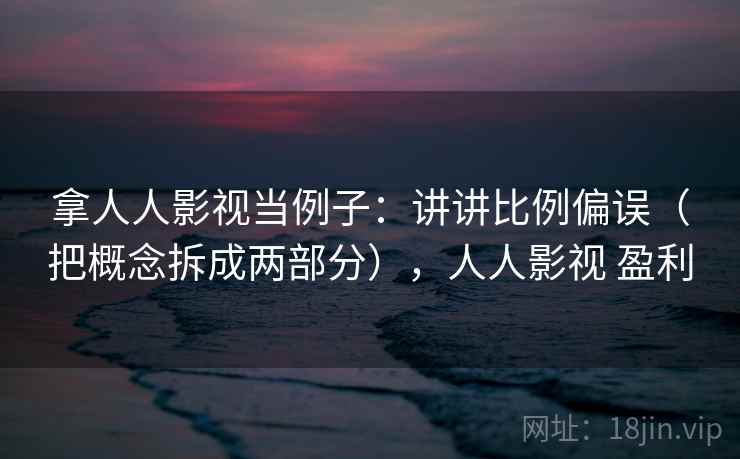 拿人人影视当例子:讲讲比例偏误(把概念拆成两部分),人人影视 盈利 拿人人影视当例子:讲讲比例偏误(把概念拆成两部分),人人影视 盈利