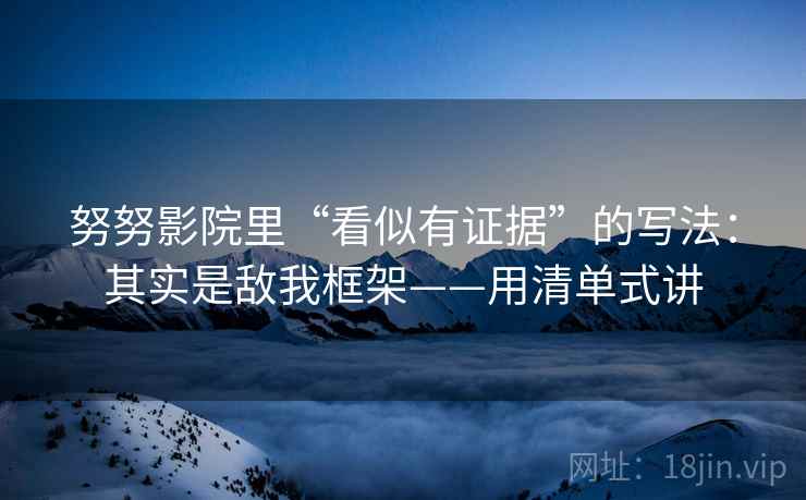 努努影院里“看似有证据”的写法：其实是敌我框架——用清单式讲