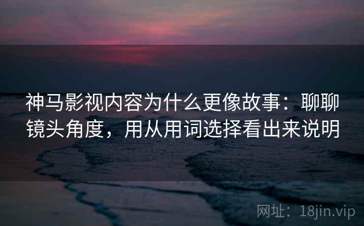神马影视内容为什么更像故事：聊聊镜头角度，用从用词选择看出来说明